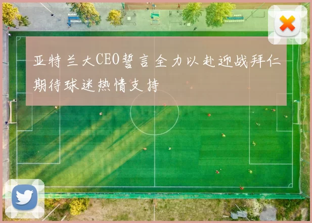 亚特兰大CEO誓言全力以赴迎战拜仁期待球迷热情支持