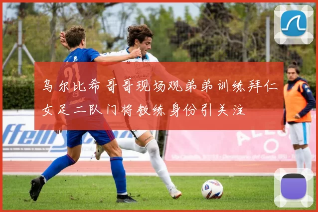 乌尔比希哥哥现场观弟弟训练拜仁女足二队门将教练身份引关注