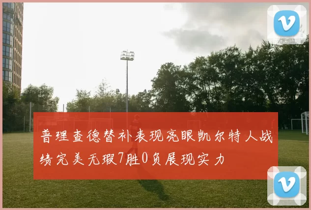 普理查德替补表现亮眼凯尔特人战绩完美无瑕7胜0负展现实力