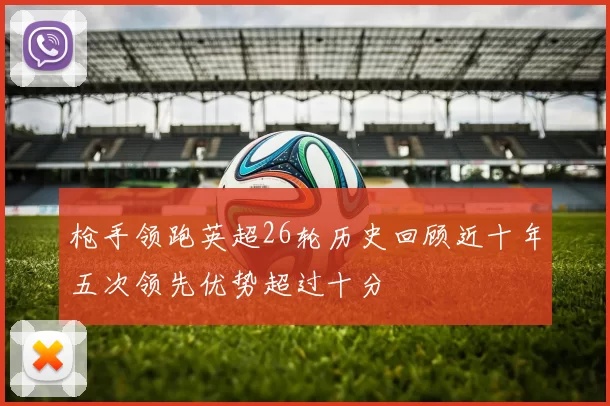 枪手领跑英超26轮历史回顾近十年五次领先优势超过十分