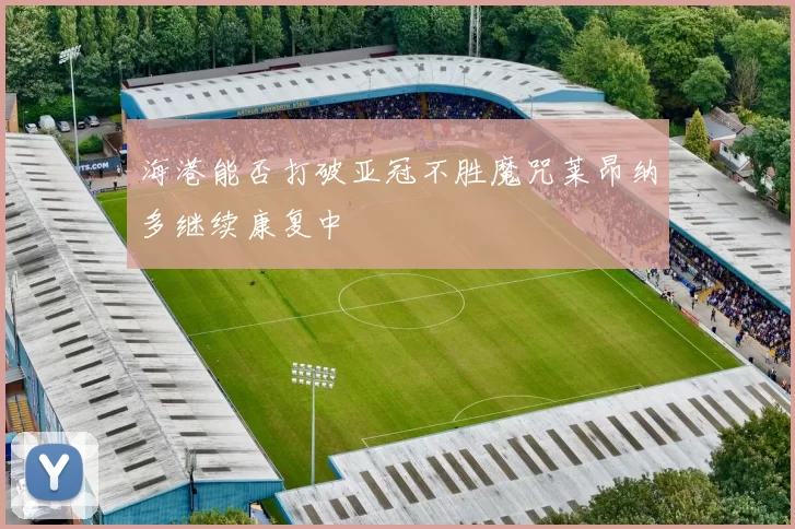 海港能否打破亚冠不胜魔咒莱昂纳多继续康复中