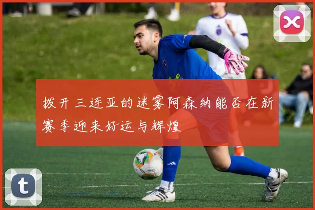 拨开三连亚的迷雾阿森纳能否在新赛季迎来好运与辉煌