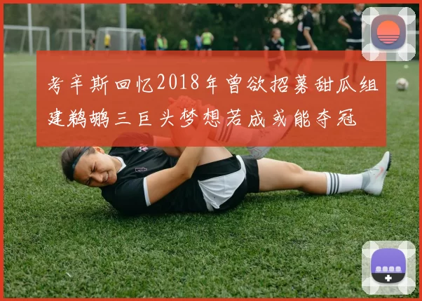 考辛斯回忆2018年曾欲招募甜瓜组建鹈鹕三巨头梦想若成或能夺冠