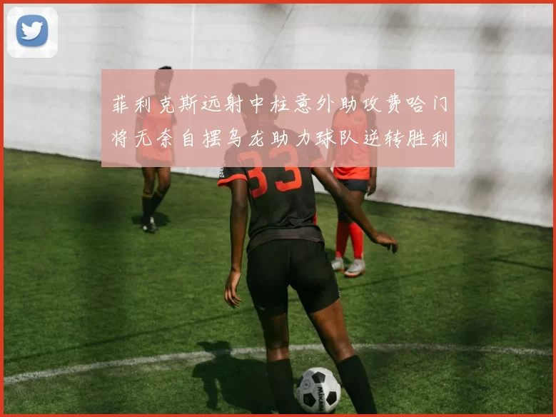 菲利克斯远射中柱意外助攻费哈门将无奈自摆乌龙助力球队逆转胜利