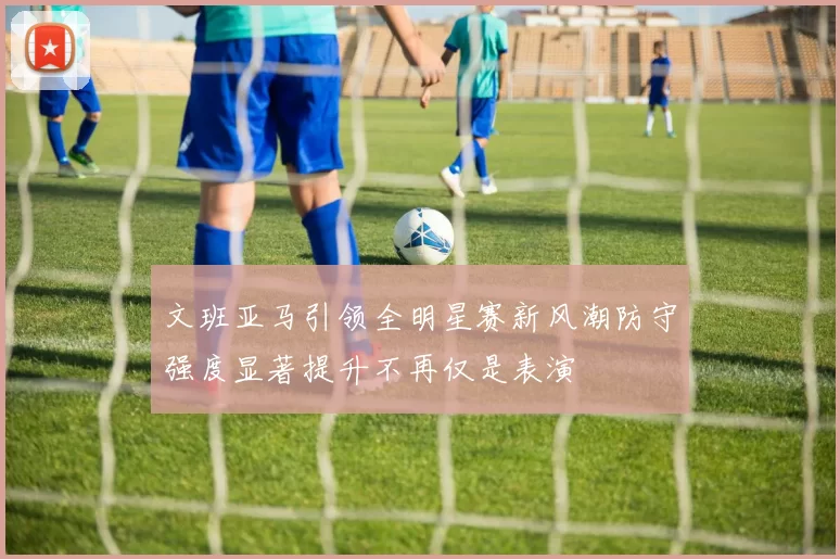 文班亚马引领全明星赛新风潮防守强度显著提升不再仅是表演