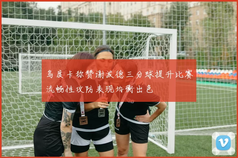 乌度卡称赞谢泼德三分球提升比赛流畅性攻防表现均衡出色