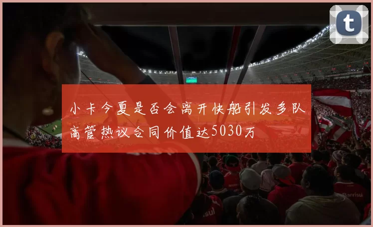 小卡今夏是否会离开快船引发多队高管热议合同价值达5030万