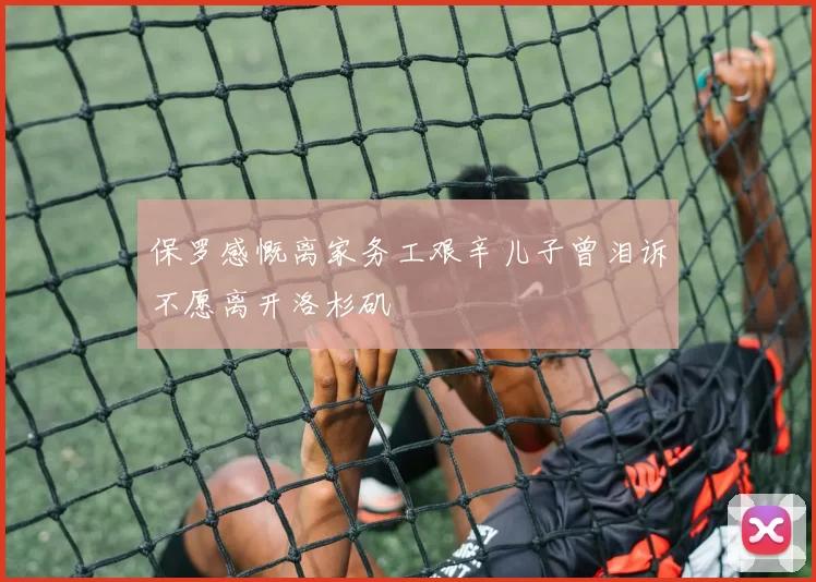 保罗感慨离家务工艰辛儿子曾泪诉不愿离开洛杉矶