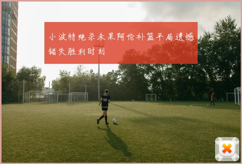 小波特绝杀未果阿伦补篮平局遗憾错失胜利时刻
